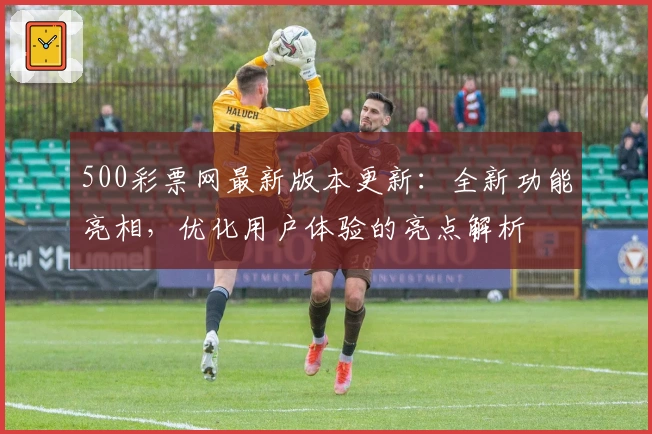 500彩票网最新版本更新:全新功能亮相,优化用户体验的亮点解析