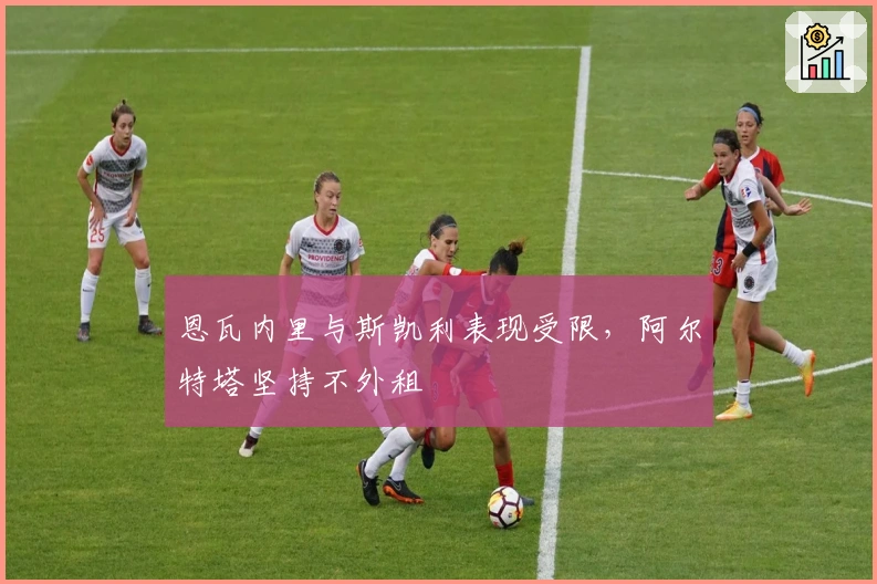 恩瓦内里与斯凯利表现受限，阿尔特塔坚持不外租