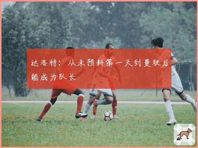 达洛特：从未预料第一天到曼联后能成为队长