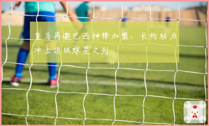 皇马再邀巴西神锋加盟，长约助力冲击顶级球星之列