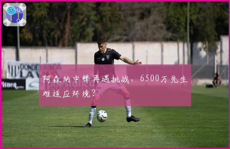 阿森纳中锋再遇挑战，6500万先生难适应环境？