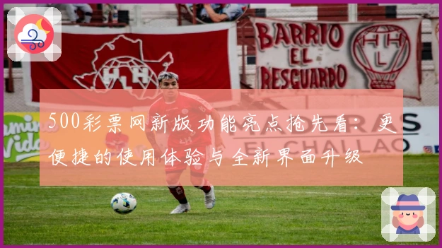 500彩票网新版功能亮点抢先看：更便捷的使用体验与全新界面升级