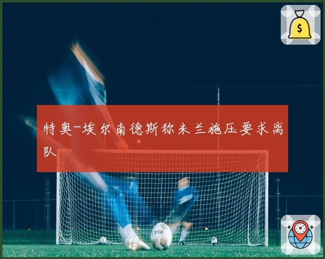 特奥-埃尔南德斯称米兰施压要求离队