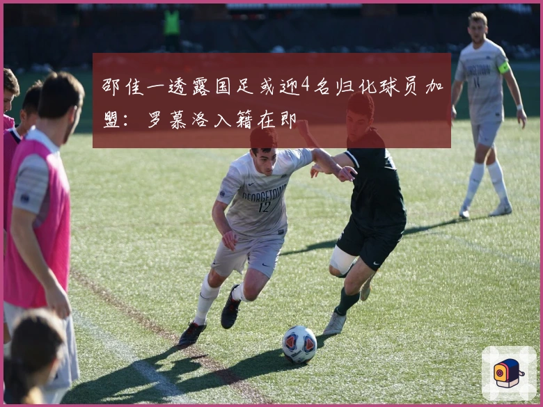 邵佳一透露国足或迎4名归化球员加盟：罗慕洛入籍在即