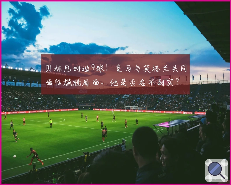 贝林厄姆造9球！皇马与英格兰共同面临尴尬局面，他是否名不副实？