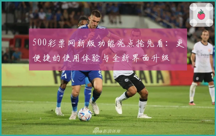 500彩票网新版功能亮点抢先看：更便捷的使用体验与全新界面升级