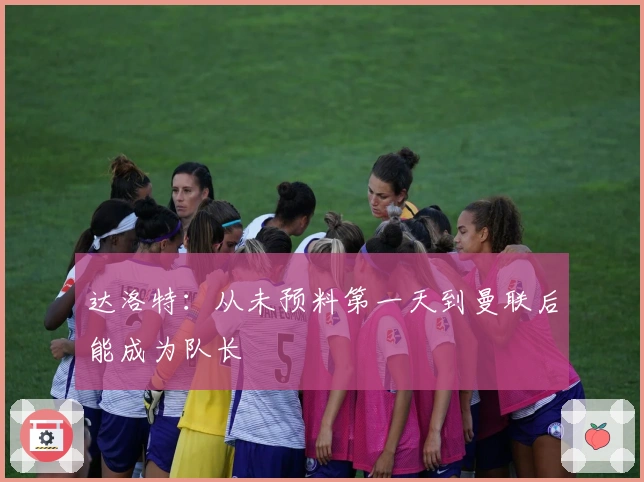 达洛特：从未预料第一天到曼联后能成为队长