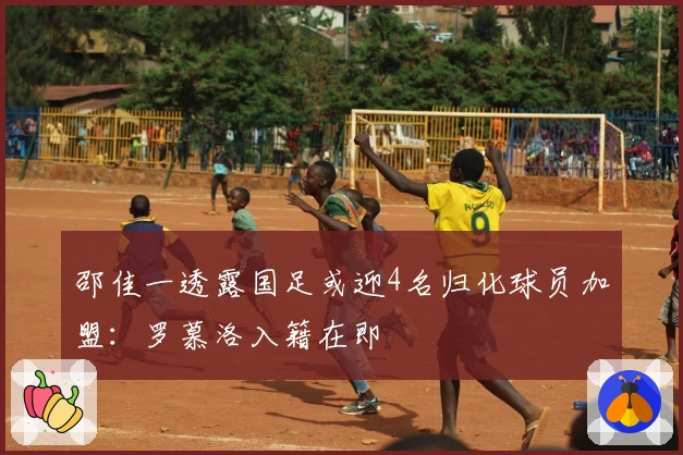 邵佳一透露国足或迎4名归化球员加盟：罗慕洛入籍在即