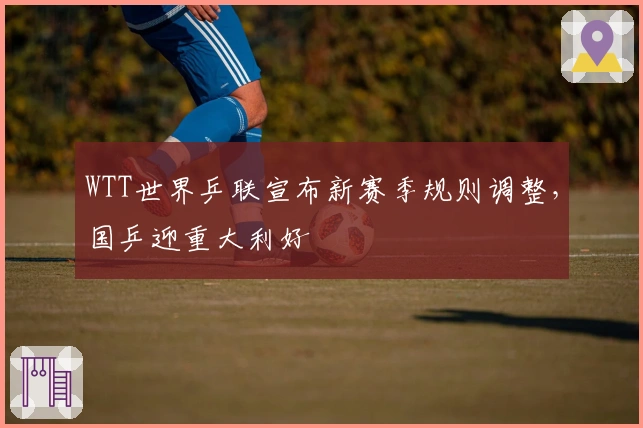 WTT世界乒联宣布新赛季规则调整，国乒迎重大利好
